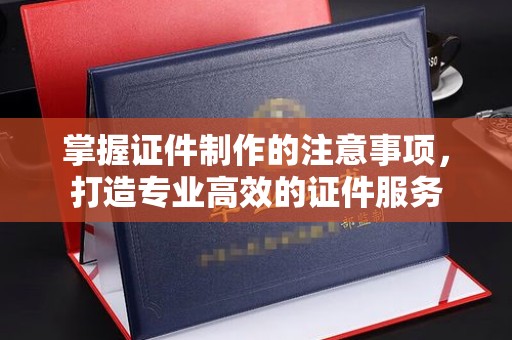阿坝掌握证件制作的注意事项，打造专业高效的证件服务